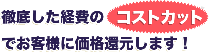 徹底した経費のコストカットでお客様に価格還元します！